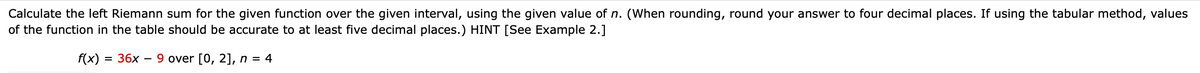 Calculate the left Riemann sum for the given function over the given interval, using the given value of n. (When rounding, round your answer to four decimal places. If using the tabular method, values
of the function in the table should be accurate to at least five decimal places.) HINT [See Example 2.]
f(x)
36х
9 over [0, 2], n = 4
%D
