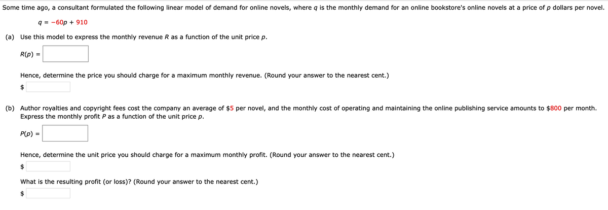 Some time ago, a consultant formulated the following linear model of demand for online novels, where q is the monthly demand for an online bookstore's online novels at a price of p dollars per novel.
9%3D —60р + 910
(a) Use this model to express the monthly revenue R as a function of the unit price p.
R(p) =
Hence, determine the price you should charge for a maximum monthly revenue. (Round your answer to the nearest cent.)
$
(b) Author royalties and copyright fees cost the company an average of $5 per novel, and the monthly cost of operating and maintaining the online publishing service amounts to $800 per month.
Express the monthly profit P as a function of the unit price p.
P(p) =
Hence, determine the unit price you should charge for a maximum monthly profit. (Round your answer to the nearest cent.)
What is the resulting profit (or loss)? (Round your answer to the nearest cent.)
