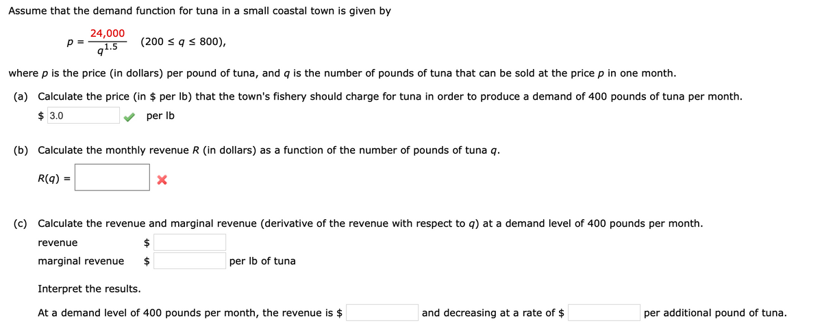 Assume that the demand function for tuna in a small coastal town is given by
24,000
p =
q1.5
(200 < q < 800),
where p is the price (in dollars) per pound of tuna, and q is the number of pounds of tuna that can be sold at the price p in one month.
(a) Calculate the price (in $ per Ib) that the town's fishery should charge for tuna in order to produce a demand of 400 pounds of tuna per month.
$ 3.0
per Ib
(b) Calculate the monthly revenue R (in dollars) as a function of the number of pounds of tuna q.
R(g) =
(c) Calculate the revenue and marginal revenue (derivative of the revenue with respect to q) at a demand level of 400 pounds per month.
revenue
marginal revenue
per Ib of tuna
Interpret the results.
At a demand level of 400 pounds per month, the revenue is $
and decreasing at a rate of $
per additional pound of tuna.
