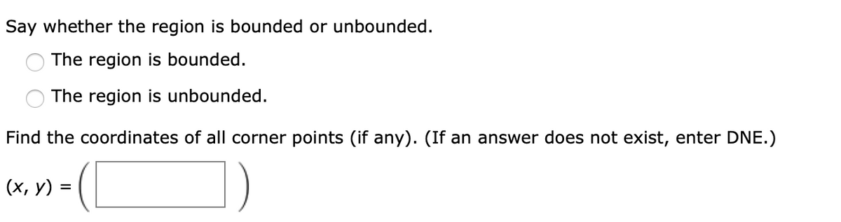 Say whether the region is bounded or unbounded.
The region is bounded.
The region is unbounded.
Find the coordinates of all corner points (if any). (If an answer does not exist, enter DNE.)
(х, у) %3D
