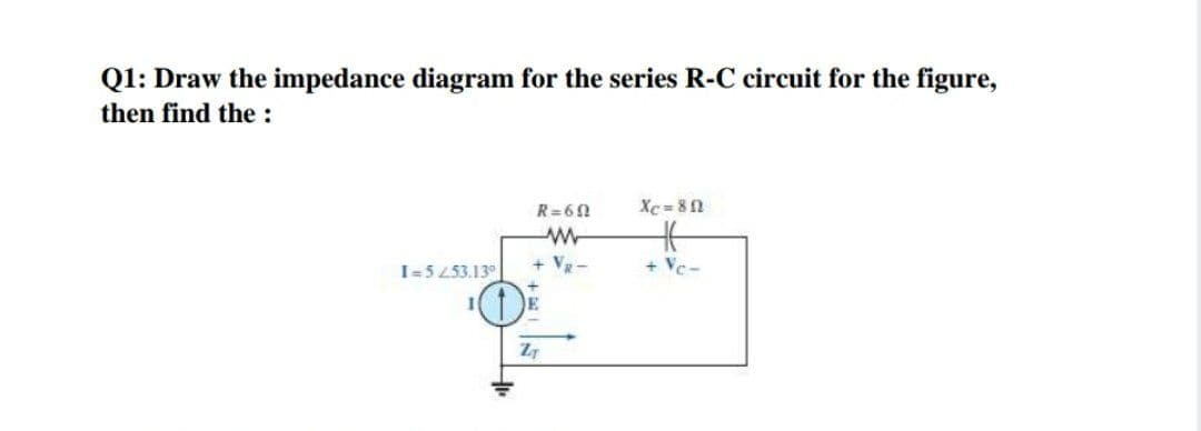 Q1: Draw the impedance diagram for the series R-C circuit for the figure,
then find the :
R=62
Xc = 8n
+ VR-
+ Vc-
I=5 253.13°

