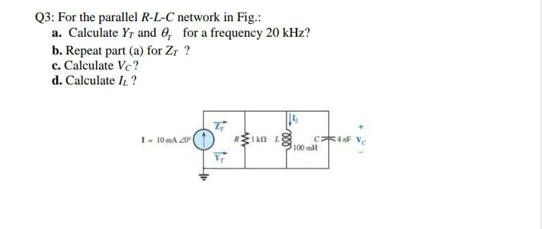 Q3: For the parallel R-L-C network in Fig.:
a. Calculate YT and 0, for a frequency 20 kHz?
b. Repeat part (a) for Zr ?
c. Calculate Vc?
d. Calculate IL?
REI kn L8
c4 nF Vc
100 mH
I = 10 mA 20°
