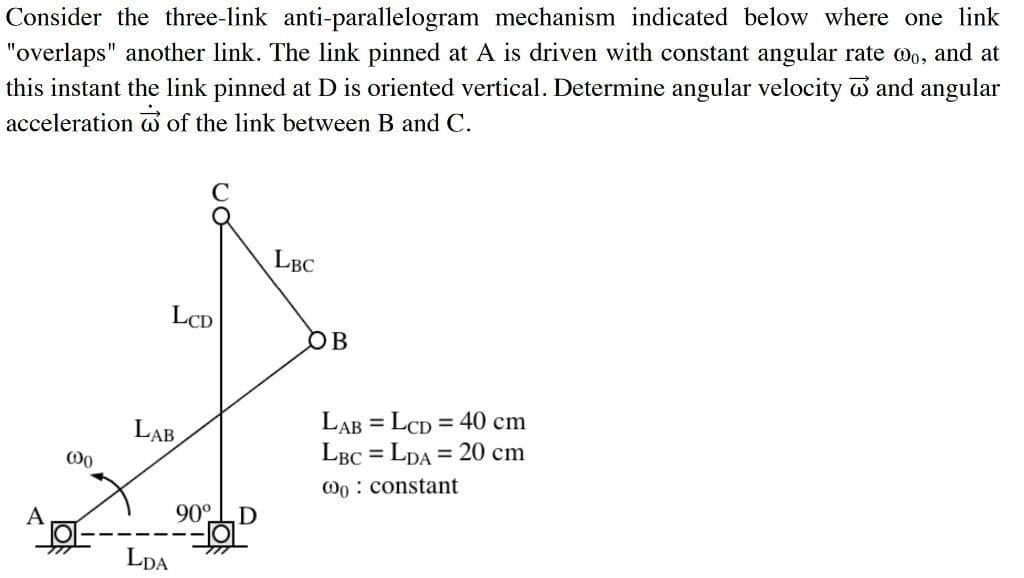 Consider the three-link anti-parallelogram mechanism indicated below where one link
"overlaps" another link. The link pinned at A is driven with constant angular rate wo, and at
this instant the link pinned at D is oriented vertical. Determine angular velocity w and angular
acceleration of the link between B and C.
LBC
LCD
OB
LAB
LAB = LCD = 40 cm
LBC = LDA = 20 cm
%3D
Oo : constant
90°
LDA
