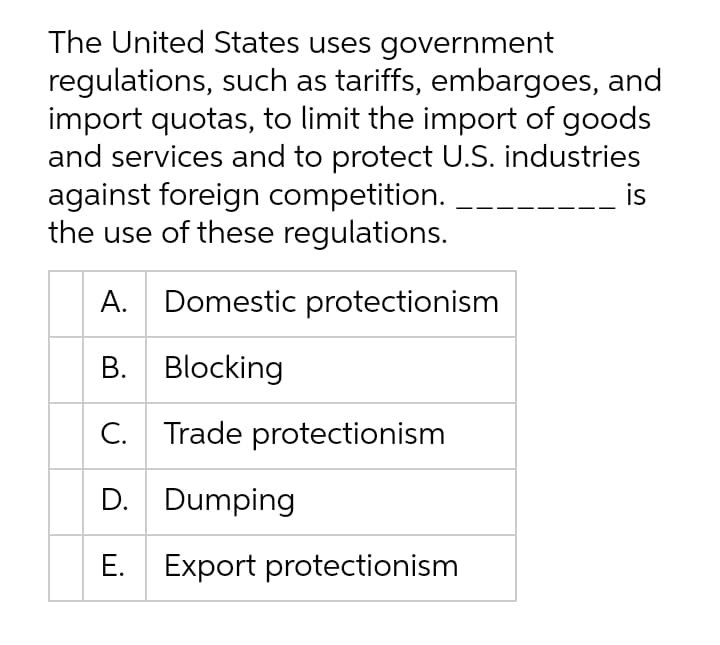 The United States uses government
regulations, such as tariffs, embargoes, and
import quotas, to limit the import of goods
and services and to protect U.S. industries
against foreign competition.
the use of these regulations.
is
A. Domestic protectionism
B. Blocking
С.
Trade protectionism
D. Dumping
E. Export protectionism
Е.
