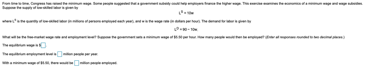 From time to time, Congress has raised the minimum wage. Some people suggested that a government subsidy could help employers finance the higher wage. This exercise examines the economics of a minimum wage and wage subsidies.
Suppose the supply of low-skilled labor is given by
S = 10w
where LS is the quantity of low-skilled labor (in millions of persons employed each year), and w is the wage rate (in dollars per hour). The demand for labor is given by
LD = 90 - 10w.
What will be the free-market wage rate and employment level? Suppose the government sets a minimum wage of $5.50 per hour. How many people would then be employed? (Enter all responses rounded to two decimal places.)
The equilibrium wage is $
The equilibrium employment level is
million people per year.
With a minimum wage of $5.50, there would be million people employed.
