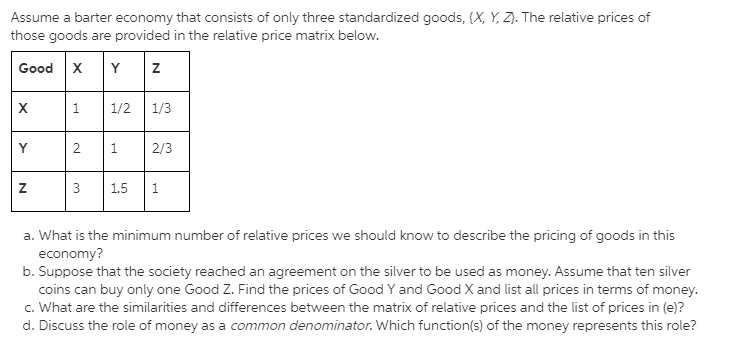 Assume a barter economy that consists of only three standardized goods, {X, Y, Z}. The relative prices of
those goods are provided in the relative price matrix below.
Good x
Y
1.
1/2
1/3
Y
1.
2/3
1.5
1
a. What is the minimum number of relative prices we should know to describe the pricing of goods in this
economy?
b. Suppose that the society reached an agreement on the silver to be used as money. Assume that ten silver
coins can buy only one Good Z. Find the prices of Good Y and Good X and list all prices in terms of money.
c. What are the similarities and differences between the matrix of relative prices and the list of prices in (e)?
d. Discuss the role of money as a common denominator. Which function(s) of the money represents this role?
2.
3.
N
