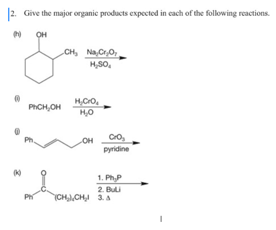 |2. Give the major organic products expected in each of the following reactions.
(h)
он
CH Na,Cr,O7
H,SO,
H,Cro,
H,0
PHCH,OH
Cros
pyridine
Ph.
OH
(k)
1. Ph,P
2. Buli
Ph
(CH,),CH̟I 3. A
