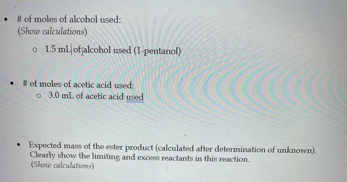 # of moles of alcohol used:
(Show calculations)
o 1.5 mL offalcohol used (1-pentanol)
# of moles of acetic acid used:
o 3.0 mL of acetic acid used
Expected mass of the ester product (calculated after determination of unknown).
Clearly show the limiting and excess reactants in this reaction.
(Show calculations)
