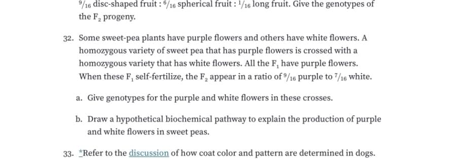 /16 disc-shaped fruit : */16 spherical fruit : /16 long fruit. Give the genotypes of
the F, progeny.
32. Some sweet-pea plants have purple flowers and others have white flowers. A
homozygous variety of sweet pea that has purple flowers is crossed with a
homozygous variety that has white flowers. All the F, have purple flowers.
When these F, self-fertilize, the F, appear in a ratio of /16 purple to 7/16 white.
a. Give genotypes for the purple and white flowers in these crosses.
b. Draw a hypothetical biochemical pathway to explain the production of purple
and white flowers in sweet peas.
33. *Refer to the discussion of how coat color and pattern are determined in dogs.
