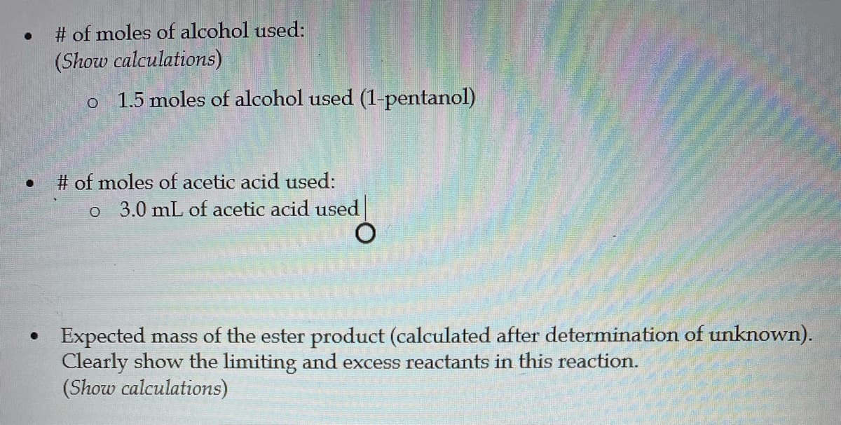 # of moles of alcohol used:
(Show calculations)
1.5 moles of alcohol used (1-pentanol)
# of moles of acetic acid used:
o 3.0 mL of acetic acid used
• Expected mass of the ester product (calculated after determination of unknown).
Clearly show the limiting and excess reactants in this reaction.
(Show calculations)
