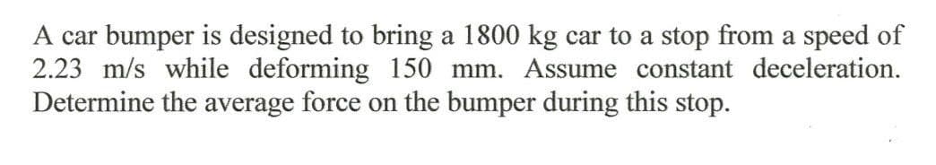 A car bumper is designed to bring a 1800 kg car to a stop from a speed of
2.23 m/s while deforming 150 mm. Assume constant deceleration.
Determine the average force on the bumper during this stop.
