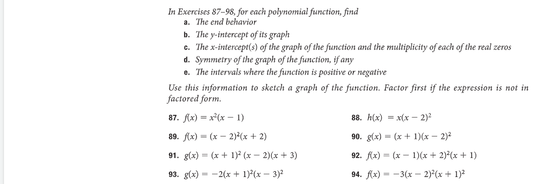 In Exercises 87-98, for each polynomial function, find
a. The end behavior
b. The y-intercept of its graph
c. The x-intercept(s) of the graph of the function and the multiplicity of each of the real zeros
d. Symmetry of the graph of the function, if any
e. The intervals where the function is positive or negative
Use this information to sketch a graph of the function. Factor first if the expression is not in
factored form.
87. f(x) = x²(x - 1)
89. f(x) = (x - 2)²(x + 2)
91. g(x) = (x + 1)² (x − 2)(x + 3)
93. g(x)=2(x + 1)²(x - 3)²
88. h(x) = x(x - 2)²
90. g(x) = (x + 1)(x - 2)²
92. f(x) = (x - 1)(x + 2)²(x + 1)
94. f(x) = -3(x - 2)²(x + 1)²