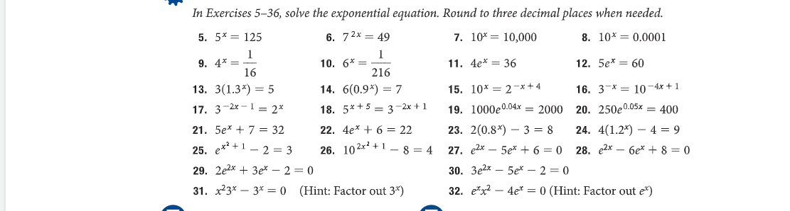 In Exercises 5-36, solve the exponential equation. Round to three decimal places when needed.
5. 5* = 125
6. 72x = 49
7. 10* 10,000
8. 10* 0.0001
1
1
216
11. 4e* = 36
16
13. 3(1.3*) = 5
17. 3-2x12x
21. 5e + 7 = 32
14. 6(0.9%) = 7
18. 5*+53-2x + 1
22. 4e* + 6 = 22
15. 10*2*+4
19. 1000e0.04x 2000
25. e²+12= 3
26. 102x² +18=4
29. 2e2x + 3e*2=0
31. 23*3* = 0 (Hint: Factor out 3*)
9. 4* =
10. 6* =
12. 5e* = 60
16. 3 * 10-4x+1
20. 250e0.05x = 400
23. 2(0.8) 3 = 8
24. 4(1.2) 4 = 9
27. e2x5ex+6=0 28. e2x6e*+ 8 = 0
30. 3e2x5ex - 2 = 0
32. ex24et = 0 (Hint: Factor out e*)