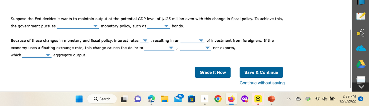 Suppose the Fed decides it wants to maintain output at the potential GDP level of $125 million even with this change in fiscal policy. To achieve this,
the government pursues
monetary policy, such as
bonds.
Because of these changes in monetary and fiscal policy, interest rates
economy uses a floating exchange rate, this change causes the dollar to
which
aggregate output.
Q Search
resulting in an
87
|
▬▬▬
of investment from foreigners. If the
net exports,
Grade It Now
a
O
Save & Continue
Continue without saving
2:39 PM
12/9/2022
19