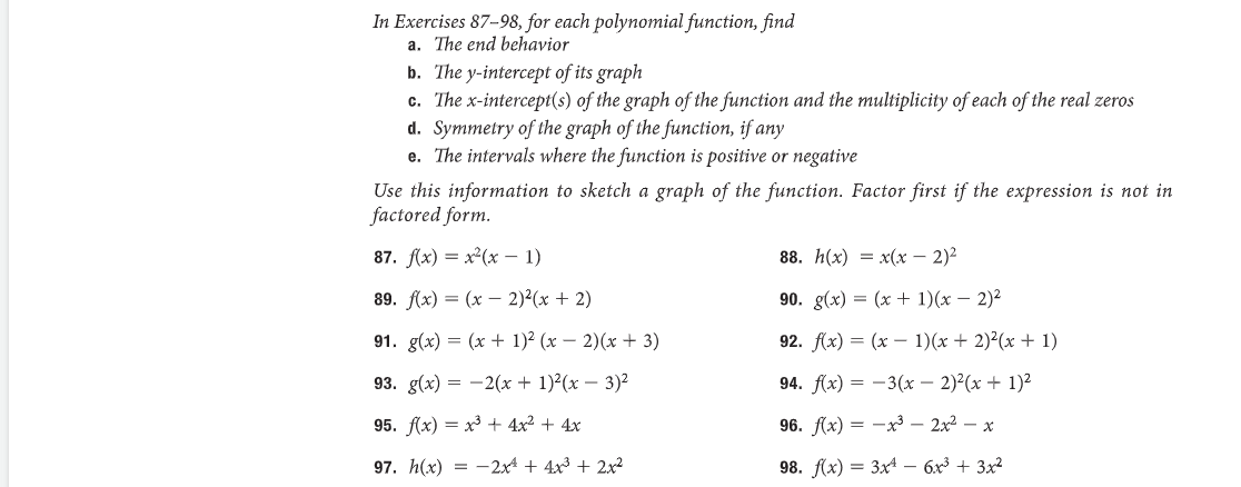 In Exercises 87-98, for each polynomial function, find
a. The end behavior
b. The y-intercept of its graph
c. The x-intercept(s) of the graph of the function and the multiplicity of each of the real zeros
d. Symmetry of the graph of the function, if any
e. The intervals where the function is positive or negative
Use this information to sketch a graph of the function. Factor first if the expression is not in
factored form.
87. f(x) = x²(x - 1)
89. f(x) = (x - 2)²(x + 2)
91. g(x) = (x + 1)²(x − 2)(x+3)
93. g(x) = 2(x + 1)²(x - 3)²
95. f(x)= x³ + 4x² + 4x
97. h(x)=2x² + 4x³ + 2x²
88. h(x) = x(x - 2)²
90. g(x) = (x + 1)(x - 2)²
92. f(x) = (x - 1)(x + 2)²(x + 1)
94. f(x) = -3(x - 2)²(x + 1)²
96. f(x)= x³ 2x² - x
98. f(x)= 3x4 - 6x³ + 3x²