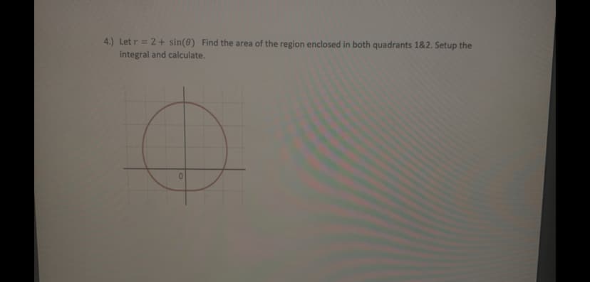 4.) Let r = 2 + sin(0) Find the area of the region enclosed in both quadrants 1&2. Setup the
integral and calculate.
%3D
