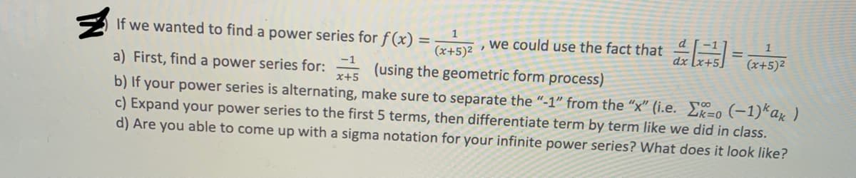 (x+5)2 , we could use the fact that 45 (x+5)2
If we wanted to find a power series for f (x)
1
%3D
-1
a) First, find a power series for: (using the geometric form process)
x+5
b) If your power series is alternating, make sure to separate the “-1" from the “x" (i.e. E=o (-1)*a« )
c) Expand your power series to the first 5 terms, then differentiate term by term like we did in class.
d) Are you able to come up with a sigma notation for your infinite power series? What does it look like?
