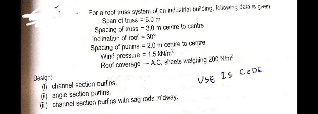 GO
Design:
For a roof truss system of an industrial building, following data is given
Span of truss = 6.0 m
Spacing of truss = 3.0 m centre to centre
Inclination of roof = 30°
Spacing of purlins = 2.0 m centre to centre
Wind pressure = 1.5 kN/m²
Roof coverage- A.C. sheets weighing 200 N/m²
USE IS CODE
(i) channel section purlins.
(ii) angle section purlins. 0
(iii) channel section purlins with sag rods midway.