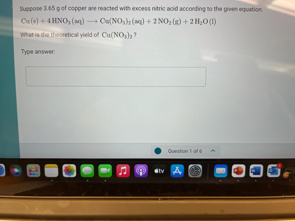Suppose 3.65 g of copper are reacted with excess nitric acid according to the given equation.
Cu (s) + 4 HNO3 (aq) Cu(NO3)2 (aq) + 2 NO2 (g) + 2 H2O (1)
What is the theoretical yield of Cu(NO3)2?
Type answer:
Question 1 of 6
étv A
w
