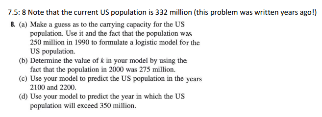 7.5: 8 Note that the current US population is 332 million (this problem was written years ago!)
8. (a) Make a guess as to the carrying capacity for the US
population. Use it and the fact that the population was
250 million in 1990 to formulate a logistic model for the
US population.
(b) Determine the value of k in your model by using the
fact that the population in 2000 was 275 million.
(c) Use your model to predict the US population in the years
2100 and 2200.
(d) Use your model to predict the year in which the US
population will exceed 350 million.

