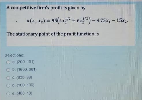 A competitive firm's profit is given by
T(x,,x2) = 95(4x2 + 6x)- 4.75x,- 15x,.
The stationary point of the profit function is
Select one:
a. (200, 151)
Ob (1600, 361).
c. (800, 38)
d (100, 100)
e. (400, 19)
