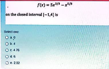 f(x) = 5x/ - x5/a
on the closed interval |-1,4] is
Select one
O a o
O b.4
OC4.76
Od6
Oe 2.52
