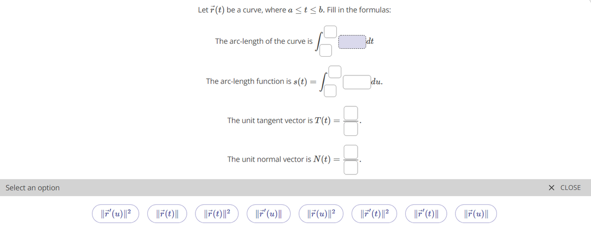 Let r (t) be a curve, where a <t<b. Fill in the formulas:
The arc-length of the curve is
idt
The arc-length function is s(t)
du.
The unit tangent vector is T(t)
The unit normal vector is N(t)
Select an option
X CLOSE
|F(t)||
|F (u)||
F'(t)||
|F(2)||
