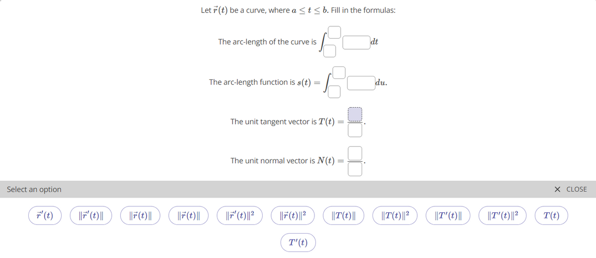 Let 7 (t) be a curve, where a <t<b. Fill in the formulas:
The arc-length of the curve is
dt
The arc-length function is s(t)
du.
The unit tangent vector is T(t)
The unit normal vector is N(t)
Select an option
X CLOSE
' (t)
|F'(t)||
||F(t)|
||F(t)||
|F(t)||?
||T(t)||
||T(t)||?
||T'(t)||
||T'(t)||?
T(t)
T'(t)
