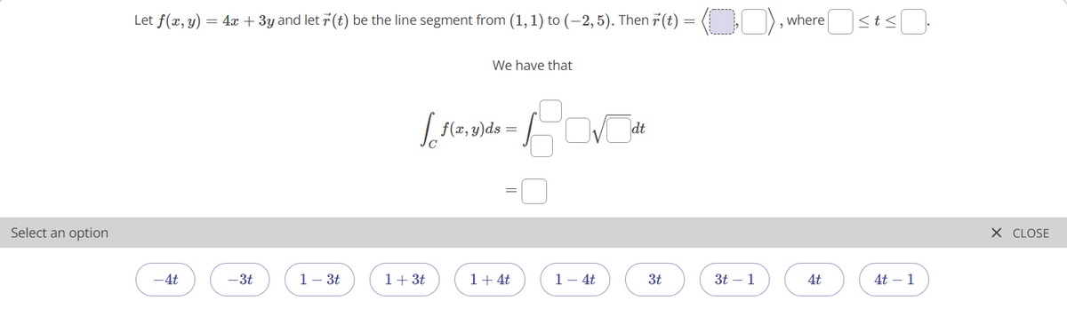 Let f(x, y) = 4x + 3y and let 7 (t) be the line segment from (1,1) to (–2, 5). Then 7 (t) = ( ), where <t<
We have that
f(z, 3)ds
dt
Select an option
X CLOSE
-4t
-3t
1- 3t
1+ 3t
1+ 4t
1- 4t
3t
3t – 1
4t
4t – 1
