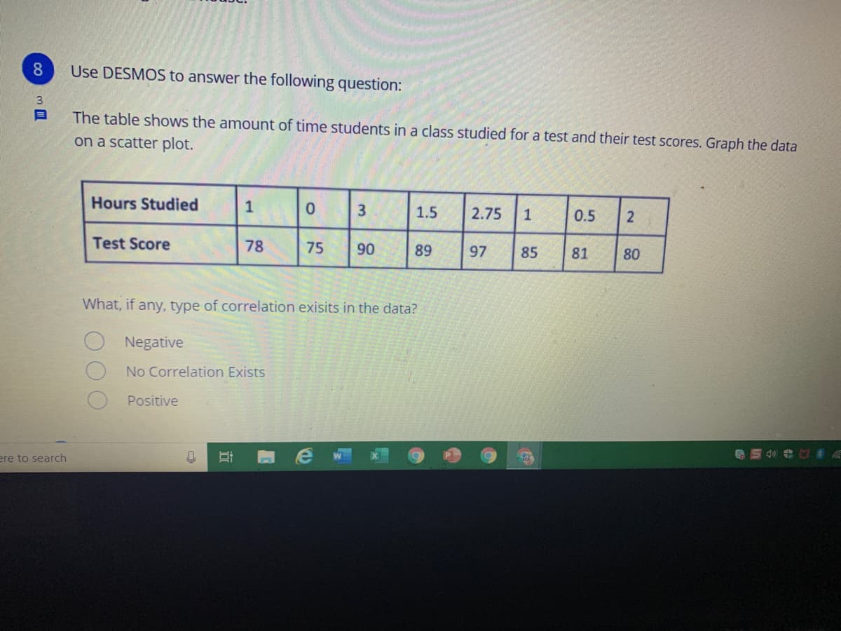 8
Use DESMOS to answer the following question:
The table shows the amount of time students in a class studied for a test and their test scores. Graph the data
on a scatter plot.
Hours Studied
1
3
1.5
2.75
1
0.5
Test Score
78
75
90
89
97
85
81
80
What, if any, type of correlation exisits in the data?
Negative
No Correlation Exists
Positive
ere to search
近
