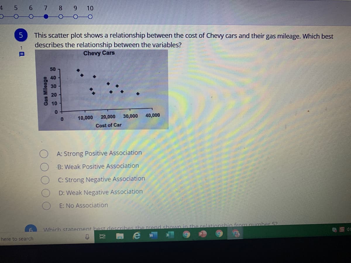 5 6 7
8
9.
This scatter plot shows a relationship between the cost of Chevy cars and their gas mileage. Which best
describes the relationship between the variables?
Chevy Cars
50
40
30
20
10
10,000
20,000
30,000
40,000
Cost of Car
A: Strong Positive Association
B: Weak Positive Association
C: Strong Negative Association
D: Weak Negative Association
E: No Association
Which statement best describes the trend shown in the relationshin from number 52
here to search
Gas Mileage
10
