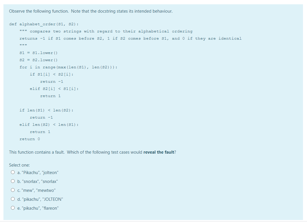 Observe the following function. Note that the docstring states its intended behaviour.
def alphabet_order (S1, s2):
""" compares two strings with regard to their alphabetical ordering
returns -1 if s1 comes before s2, 1 if s2 comes before s1, and 0 if they are identical
si = s1.lower ()
s2 = s2.1ower ()
for i in range (max (len (S1), len (S2))) :
if s1[i] < s2 [i]:
return -1
elif s2 [i] < s1[i]:
return 1
if len (S1) < len (S2) :
return -1
elif len (S2)
< len (S1) :
return 1
return 0
This function contains a fault. Which of the following test cases would reveal the fault?
Select one:
O a. "Pikachu", "jolteon"
O b. "snorlax", "snorlax"
O c. "mew", "mewtwo"
O d. "pikachu", "JOLTEON"
O e. "pikachu", "flareon"
