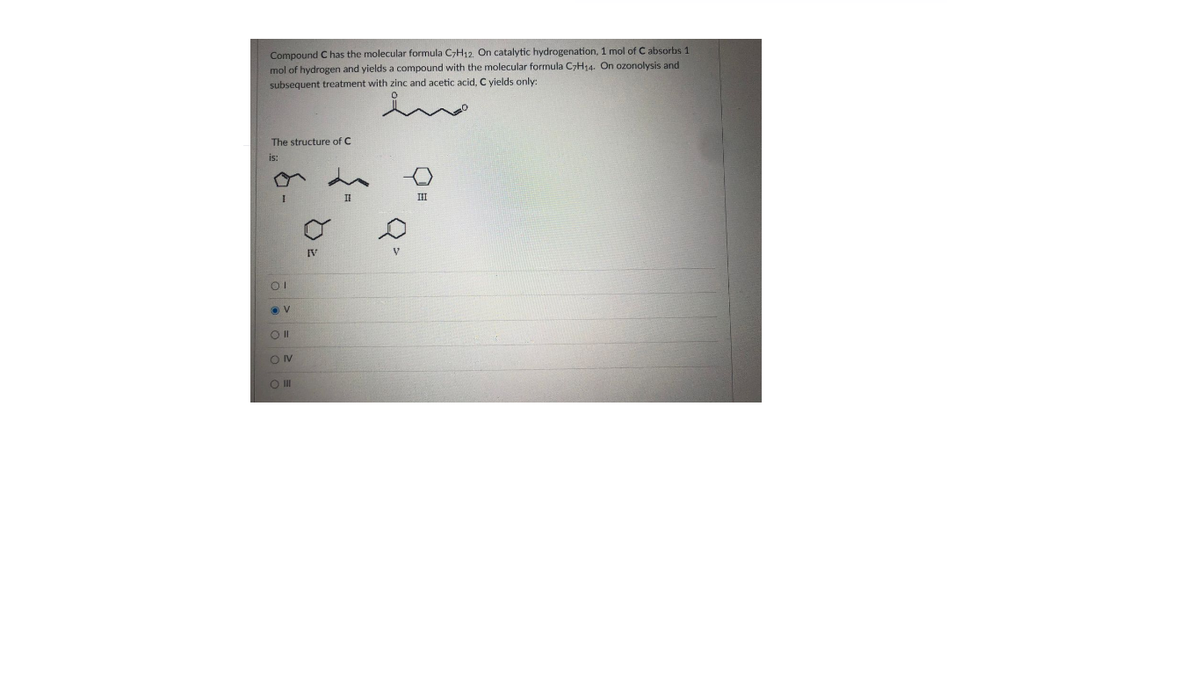 Compound C has the molecular formula C7H12, On catalytic hydrogenation, 1 mol of C absorbs 1
mol of hydrogen and yields a compound with the molecular formula C>H14. On ozonolysis and
subsequent treatment with zinc and acetic acid, C yields only:
The structure of C
is:
II
IV
OIV
O II
