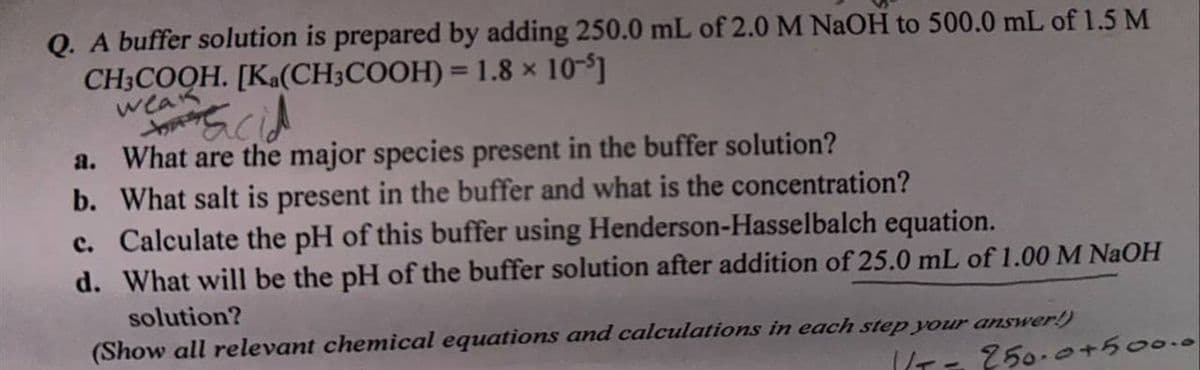 Q. A buffer solution is prepared by adding 250.0 mL of 2.0 M NaOH to 500.0 mL of 1.5 M
CH3COOH. [Ka(CH3COOH) = 1.8 × 10-5]
weak
acid
a. What are the major species present in the buffer solution?
b. What salt is present in the buffer and what is the concentration?
c. Calculate the pH of this buffer using Henderson-Hasselbalch equation.
d. What will be the pH of the buffer solution after addition of 25.0 mL of 1.00 M NaOH
solution?
(Show all relevant chemical equations and calculations in each step your answer!)
1/T = 250.0+500.0