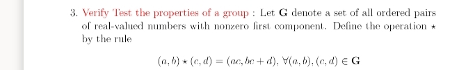 3. Verify Test the properties of a group : Let G denote a set of all ordered pairs
of real-valued numbers with nonzero first component. Define the operation *
by the rule
(a, b) * (c, d) = (ac, be + d), V(a, b), (c, d) e G
%3D
