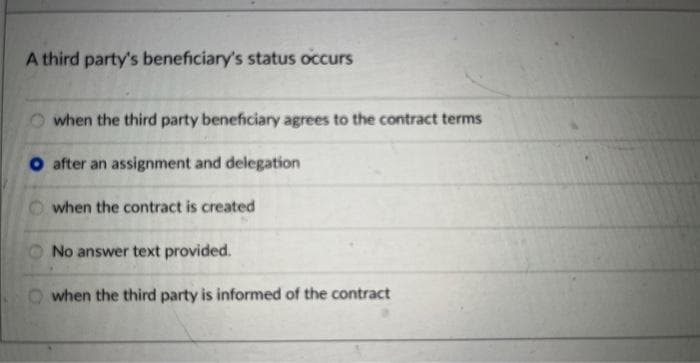 A third party's beneficiary's status occurs
when the third party beneficiary agrees to the contract terms
after an assignment and delegation
when the contract is created
No answer text provided.
when the third party is informed of the contract