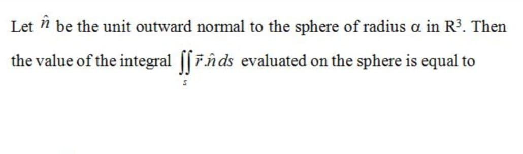 Let n be the unit outward normal to the sphere of radius a in R³. Then
în
the value of the integral [[Fn ds evaluated on the sphere is equal to
