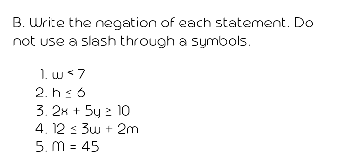 B. Write the negation of each statement. Do
not use a slash through a symbols.
1. w <7
2. h< 6
3. 2x + 5y 2 10
4. 12 < 3w + 2m
5. M = 45
