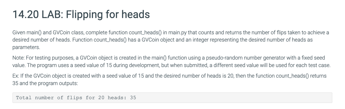 14.20 LAB: Flipping for heads
Given main() and GVCoin class, complete function count_heads() in main.py that counts and returns the number of flips taken to achieve a
desired number of heads. Function count_heads() has a GVCoin object and an integer representing the desired number of heads as
parameters.
Note: For testing purposes, a GVCoin object is created in the main() function using a pseudo-random number generator with a fixed seed
value. The program uses a seed value of 15 during development, but when submitted, a different seed value will be used for each test case.
Ex: If the GVCoin object is created with a seed value of 15 and the desired number of heads is 20, then the function count_heads()) returns
35 and the program outputs:
Total number of flips for 20 heads: 35