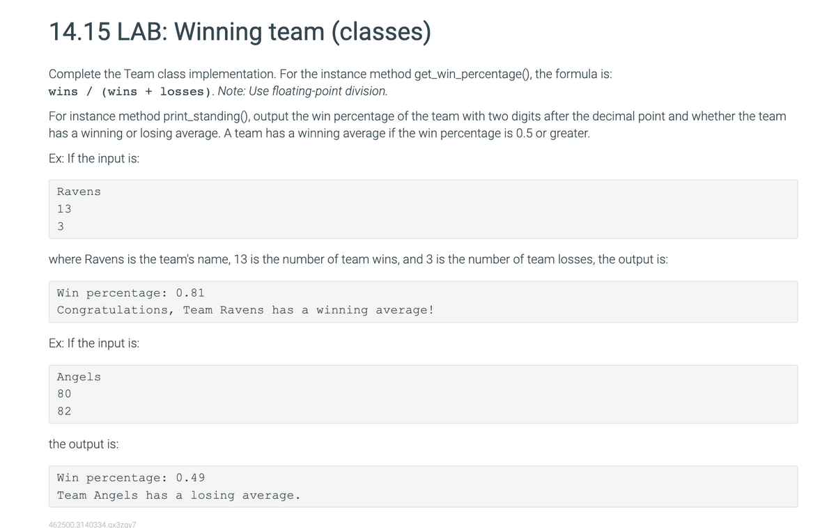 14.15 LAB: Winning team (classes)
Complete the Team class implementation. For the instance method get_win_percentage(), the formula is:
wins / (wins + losses). Note: Use floating-point division.
For instance method print_standing(), output the win percentage of the team with two digits after the decimal point and whether the team
has a winning or losing average. A team has a winning average if the win percentage is 0.5 or greater.
Ex: If the input is:
Ravens
13
3
where Ravens is the team's name, 13 is the number of team wins, and 3 is the number of team losses, the output is:
Win percentage: 0.81
Congratulations, Team Ravens has a winning average!
Ex: If the input is:
Angels
80
82
the output is:
Win percentage: 0.49
Team Angels has a losing average.
462500.3140334.qx3zqy7