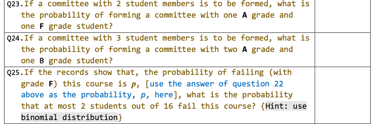 Q23.If a committee with 2 student members is to be formed, what is
the probability of forming a committee with one A grade and
one F grade student?
Q24.If a committee with 3 student members is to be formed, what is
the probability of forming a committee with two A grade and
one B grade student?
Q25. If the records show that, the probability of failing (with
grade F) this course is p, [use the answer of question 22
above as the probability, p, here], what is the probability
that at most 2 students out of 16 fail this course? {Hint: use
binomial distribution}
