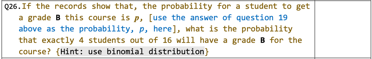 Q26.If the records show that, the probability for a student to get
a grade B this course is p, [use the answer of question 19
above as the probability, p, here], what is the probability
that exactly 4 students out of 16 will have a grade B for the
course? {Hint: use binomial distribution}
