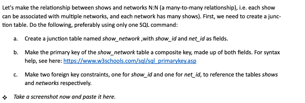 Let's make the relationship between shows and networks N:N (a many-to-many relationship), i.e. each show
can be associated with multiple networks, and each network has many shows). First, we need to create a junc-
tion table. Do the following, preferably using only one SQL command:
а.
Create a junction table named show_network ,with show_id and net_id as fields.
b.
Make the primary key of the show_network table a composite key, made up of both fields. For syntax
help, see here: https://www.w3schools.com/sgl/sql primarykey.asp
Make two foreign key constraints, one for show_id and one for net_id, to reference the tables shows
and networks respectively.
C.
Take a screenshot now and paste it here.
