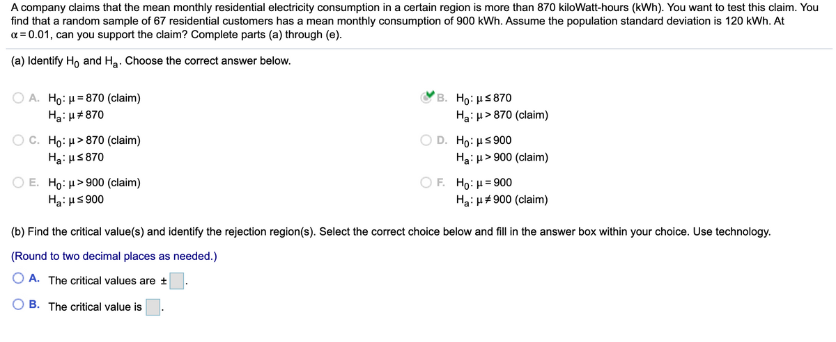 A company claims that the mean monthly residential electricity consumption in a certain region is more than 870 kiloWatt-hours (kWh). You want to test this claim. You
find that a random sample of 67 residential customers has a mean monthly consumption of 900 kWh. Assume the population standard deviation is 120 kWh. At
a = 0.01, can you support the claim? Complete parts (a) through (e).
(a) Identify Ho and Ha. Choose the correct answer below.
O A. Ho: µ= 870 (claim)
Hạ: H#870
B. Ho: H5870
> 870 (claim)
O C. Ho: H> 870 (claim)
Ha: u5870
D. Ho: Hs 900
Ha: µ> 900 (claim)
O E. Ho: µ> 900 (claim)
ΟF Ho: μ= 900
Ha: µ# 900 (claim)
Ha: HS 900
(b) Find the critical value(s) and identify the rejection region(s). Select the correct choice below and fill in the answer box within your choice. Use technology.
(Round to two decimal places as needed.)
A. The critical values are ±
B. The critical value is
