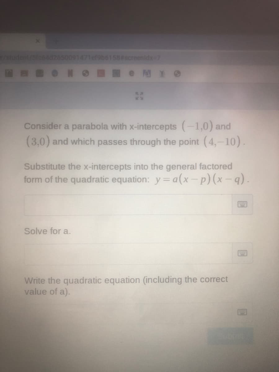 /student/Sfc64d2650091471ef9b6158#screenidx-7
Consider a parabola with x-intercepts (-1,0) and
(3,0) and which passes through the point (4,-10).
Substitute the x-intercepts into the general factored
form of the quadratic equation: y= a(x-p)(x-q).
Solve for a.
Write the quadratic equation (including the correct
value of a).
