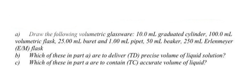 a)
Draw the following volumetric glassware: 10.0 mL graduated cylinder, 100.0 mL
volumetric flask, 25.00 mL buret and 1.00 mL pipet, 50 mL beaker, 250 mL Erlenmeyer
(E/M) flask
b)
Which of these in part a) are to deliver (TD) precise volume of liquid solution?
Which of these in part a are to contain (TC) accurate volume of liquid?
c)
