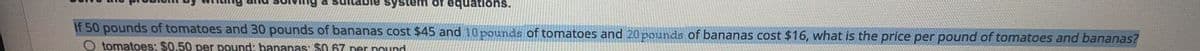 system of equations.
If 50 pounds of tomatoes and 30 pounds of bananas cost $45 and 10 pounds of tomatoes and 20 pounds of bananas cost $16, what is the price per pound of tomatoes and bananas?
O tomatoes: $0,50 per pound: bananas: $0.67 per pound