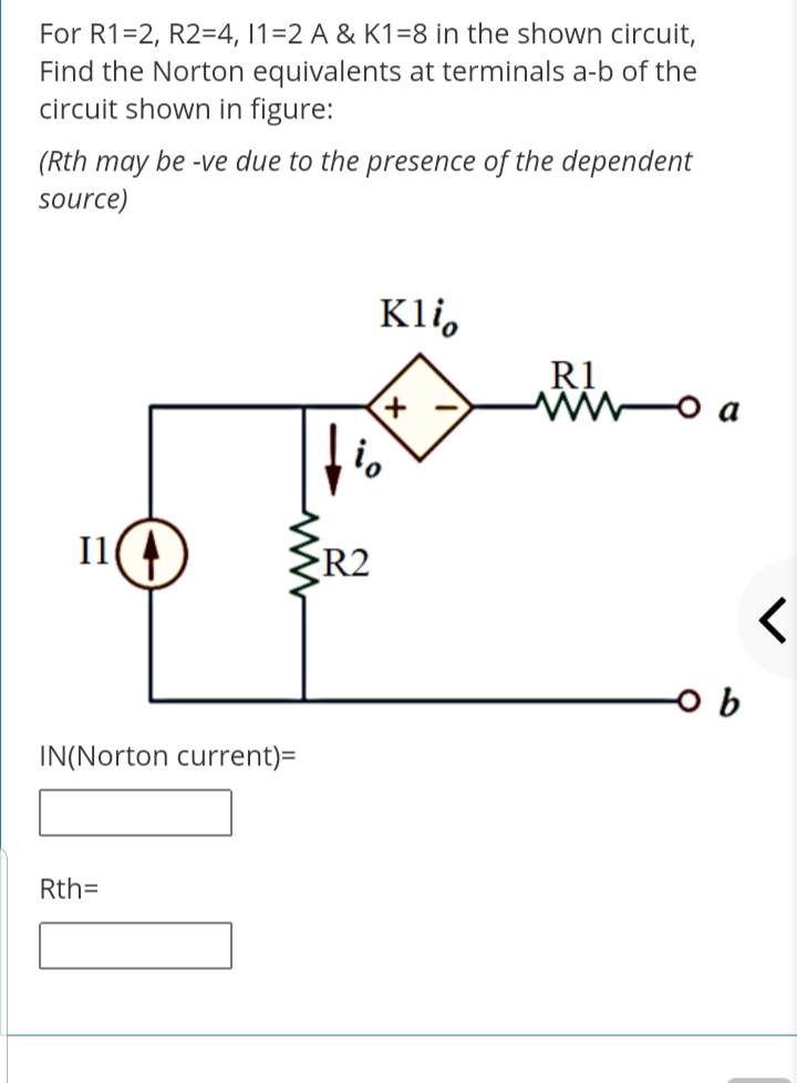For R1=2, R2=4, 1=2 A & K1=8 in the shown circuit,
Find the Norton equivalents at terminals a-b of the
circuit shown in figure:
(Rth may be -ve due to the presence of the dependent
source)
Kli,
R1
o a
I1
R2
IN(Norton current)=
Rth=
