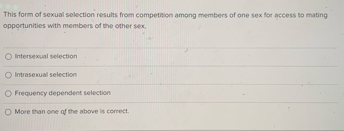This form of sexual selection results from competition among members of one sex for access to mating
opportunities with members of the other sex.
O Intersexual selection
Intrasexual selection
O Frequency dependent selection
O More than one of the above'is correct.
