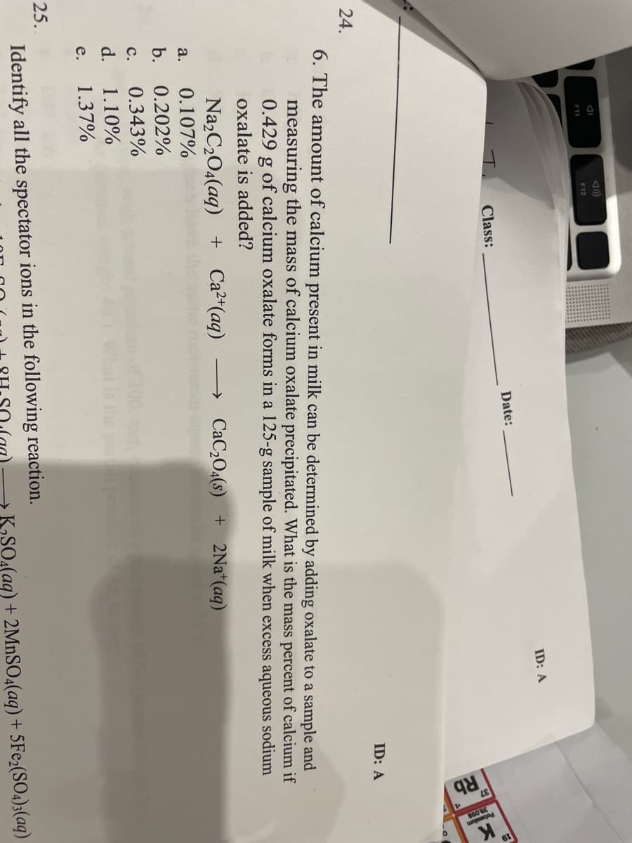 F12
F11
ID: A
Date:
Class:
ID: A
24.
6. The amount of calcium present in milk can be determined by adding oxalate to a sample and
measuring the mass of calcium oxalate precipitated. What is the mass percent of calcium if
0.429 g of calcium oxalate forms in a 125-g sample of milk when excess aqueous sodium
oxalate is added?
Na,C2O4(aq) + Ca²*(aq)
→ CaC2O4(s) + 2Na*(aq)
a.
0.107%
b.
0.202%
с.
0.343%
d.
1.10%
е.
1.37%
25.
Identify all the spectator ions in the following reaction.
KSO4(aq) + 2MNSO4(aq) + 5FE2(SO4)3(aq)
